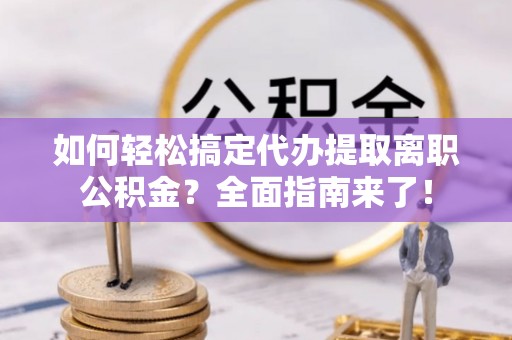 绵阳如何轻松搞定代办提取离职公积金？全面指南来了！