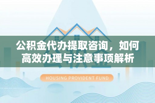 绵阳公积金代办提取咨询，如何高效办理与注意事项解析