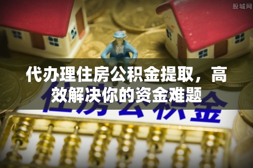 绵阳代办理住房公积金提取，高效解决你的资金难题